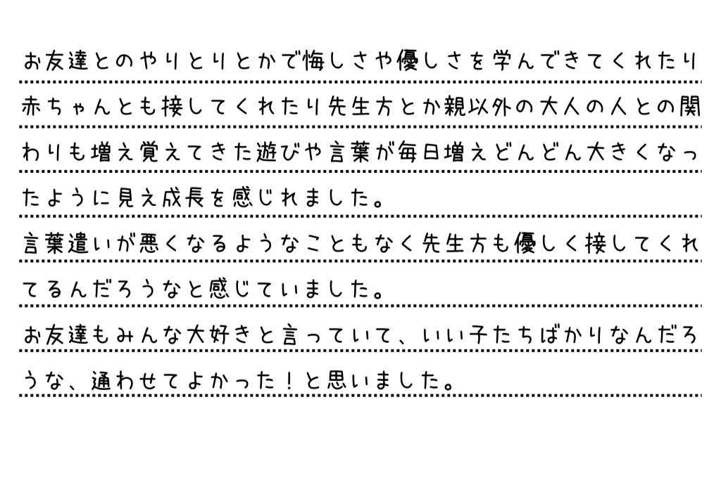 お友達とのやりとりとかで悔しさや優しさを学んできてくれたり赤ちゃんとも接してくれたり先生方とか親以外の大人の人との関わりも増え覚えてきた遊びや言葉が毎日増えどんどん大きくなったように見え成長を感じれました。言葉遣いが悪くなるようなこともなく先生方も優しく接してくれてるんだろうなと感じていました。お友達もみんな大好きと言っていて、いい子たちばかりなんだろうな、通わせてよかった！と思いました。