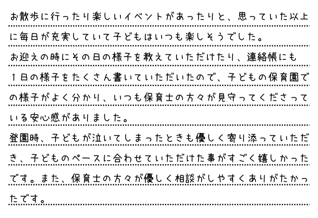 お散歩に行ったり楽しいイベントがあったりと、思っていた以上に毎日が充実していて子どもはいつも楽しそうでした。お迎えの時にその日の様子を教えていただけたり、連絡帳にも1日の様子をたくさん書いていただいたので、子どもの保育園での様子がよく分かり、いつも保育士の方々が見守ってくださっている安心感がありました。登園時、子どもが泣いてしまったときも優しく寄り添っていただき、子どものペースに合わせていただけた事がすごく嬉しかったです。また、保育士の方々が優しく相談がしやすくありがたかったです。