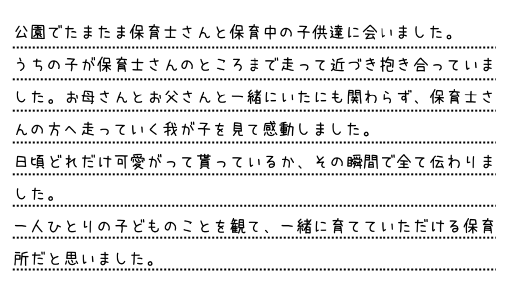 公園でたまたま保育士さんと保育中の子供達に会いました。うちの子が保育士さんのところまで走って近づき抱き合っていました。お母さんとお父さんと一緒にいたにも関わらず、保育士さんの方へ走っていく我が子を見て感動しました。日頃どれだけ可愛がって貰っているか、その瞬間で全て伝わりました。一人ひとりの子どものことを観て、一緒に育てていただける保育所だと思いました。