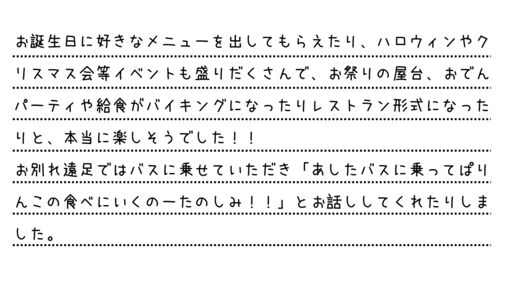 お誕生日に好きなメニューを出してもらえたり、ハロウィンやクリスマス会等イベントも盛りだくさんで、お祭りの屋台、おでんパーティや給食がバイキングになったりレストラン形式になったりと、本当に楽しそうでした!!お別れ遠足ではバスに乗せていただき「あしたバスに乗ってぱりんこの食べにいくのーたのしみ!!」とお話ししてくれたりしました。